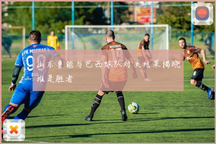 山东鲁能与巴西球队对决结果揭晓谁是胜者