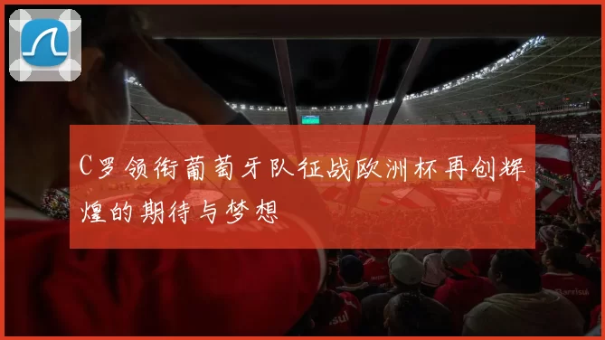 C罗领衔葡萄牙队征战欧洲杯再创辉煌的期待与梦想