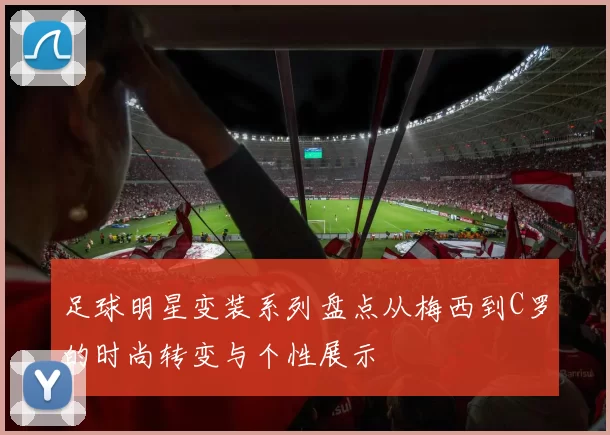 足球明星变装系列盘点从梅西到C罗的时尚转变与个性展示
